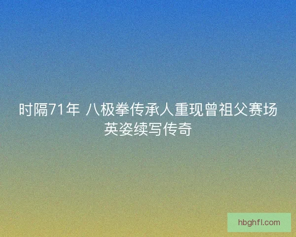 时隔71年 八极拳传承人重现曾祖父赛场英姿续写传奇