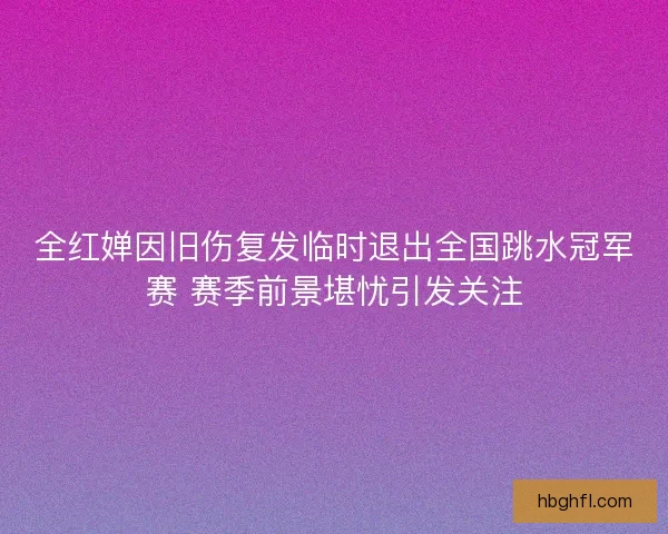 全红婵因旧伤复发临时退出全国跳水冠军赛 赛季前景堪忧引发关注