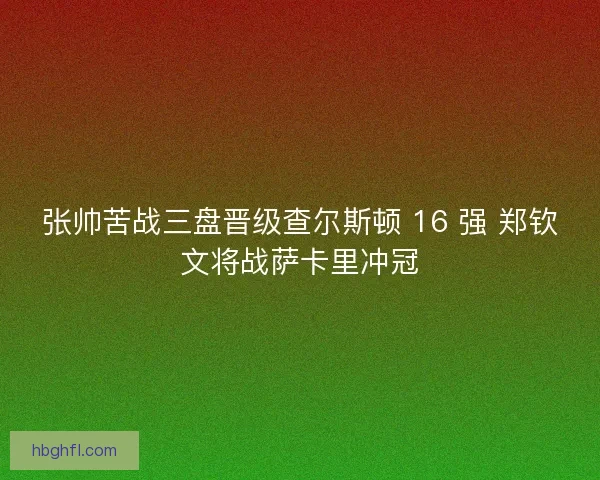 张帅苦战三盘晋级查尔斯顿 16 强 郑钦文将战萨卡里冲冠